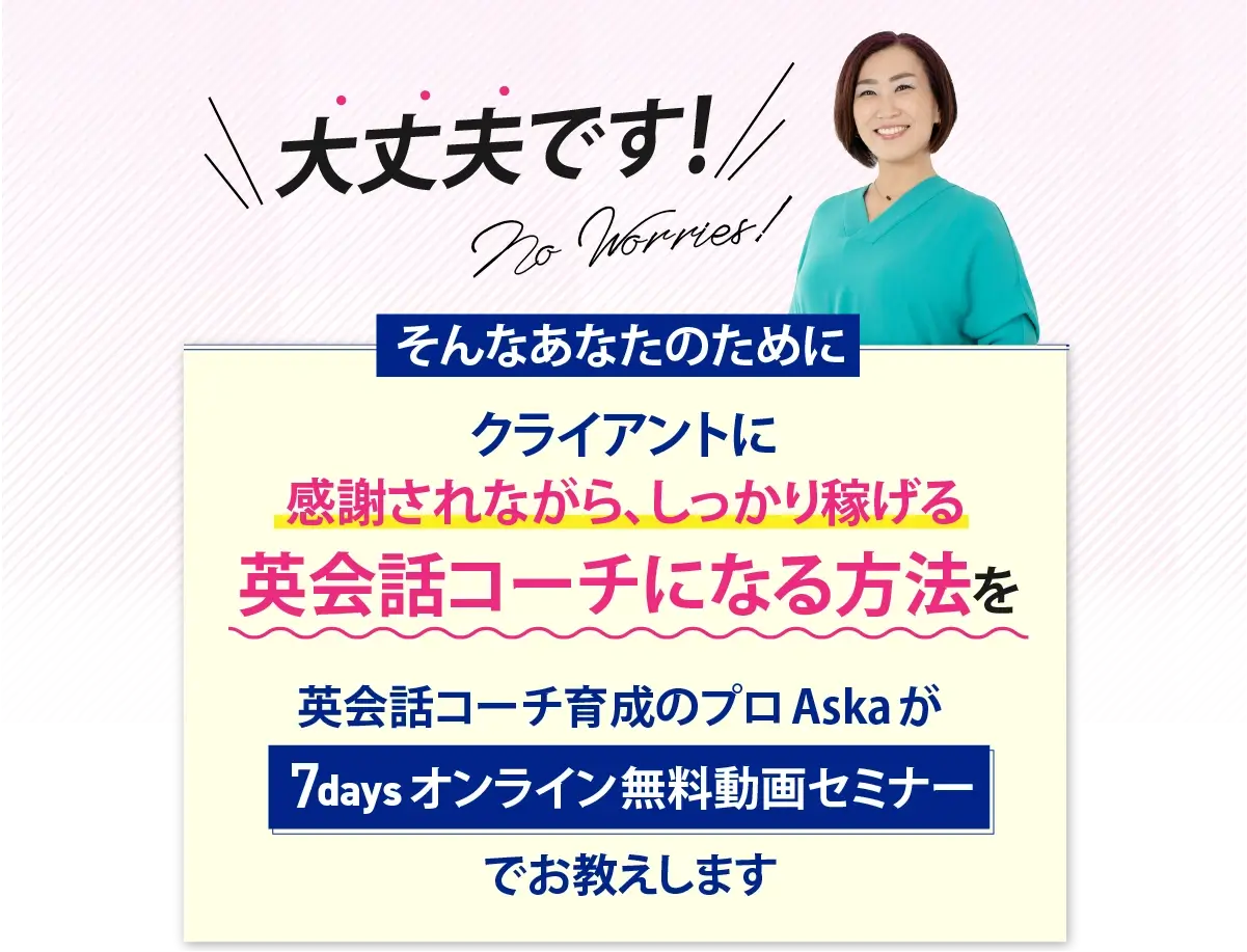大丈夫です!クライアントに愛され、しっかり稼げる英会話コーチになる方法を 英会話コーチ育成のプロ Aska が 7days オンライン無料動画セミナーでお教えします