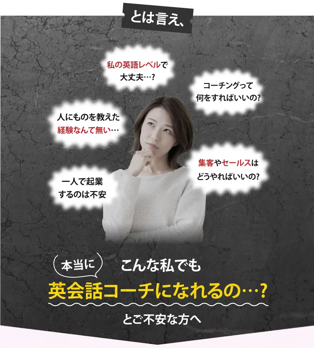 とは言え、私の英語レベルで大丈夫…?コーチングって何をすればいいの?人にものを教えた経験なんて無い…集客やセールスはどうやればいいの?こんな私でも英会話コーチになれるの…?とご不安な方へ
