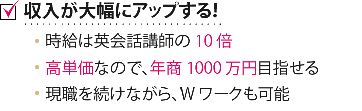 収入が大幅にアップする！ 時給は英会話講師の 10 倍高単価なので、年商 1000 万円目指せる 現職を続けながら、W ワークも可能  