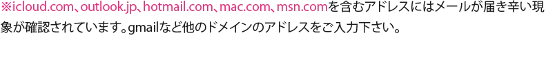 icloud.com、outlook.jp、hotmail.com、mac.com、msn.com</span>を含むアドレスにはメールが届き辛い現象が確認されています。Gmailなど他のドメインのアドレスをご入力下さい。