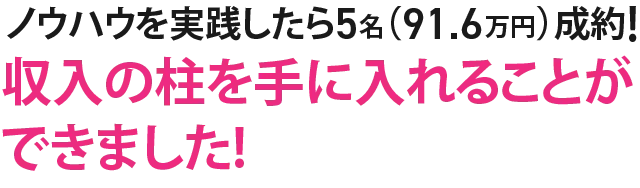 ノウハウを実践したら5名（91.6万円）成約!収入の柱を手に入れることができました!