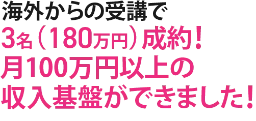 海外からの受講で3名（180万円）成約！月100万円以上の収入基盤ができました！